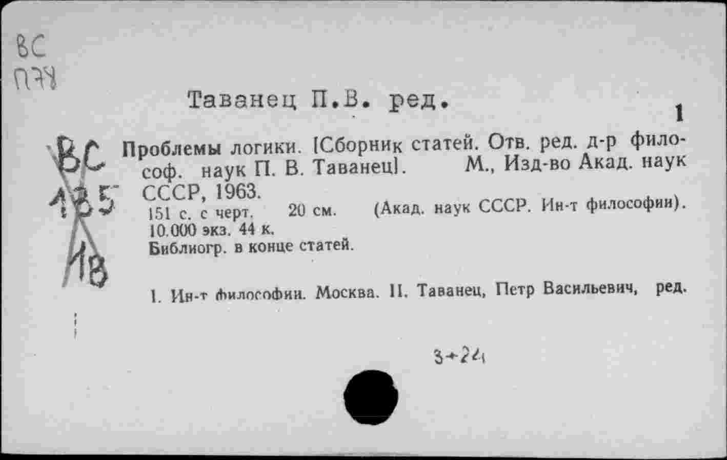 ﻿Таванец П.В. ред.
Проблемы логики. [Сборник статей. Отв. ред. д-р философ. наук П. В. Таванец). М., Изд-во Акад, наук СССР 1963.
151 с. с черт. 20 см. (Акад, наук СССР. Ин-т философии). 10.000 экз. 44 к.
Библиогр. в конце статей.
I. Ин-т (ЬилосоФии. Москва. И. Таванец, Петр Васильевич, ред.